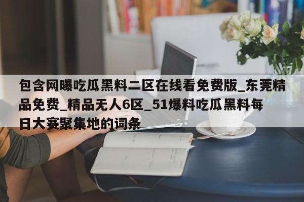 包含网曝吃瓜黑料二区在线看免费版_东莞精品免费_精品无人6区_51爆料吃瓜黑料每日大赛聚集地的词条