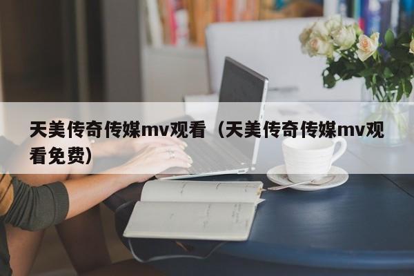 天美传奇传媒mv观看（天美传奇传媒mv观看免费）