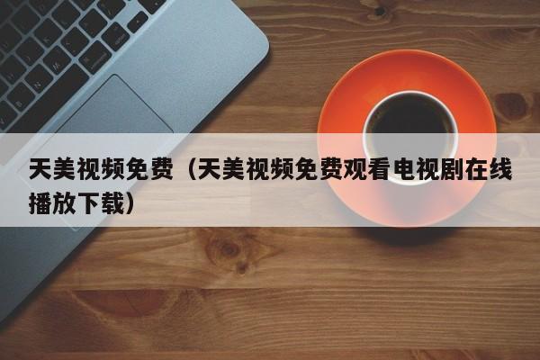 天美视频免费（天美视频免费观看电视剧在线播放下载）