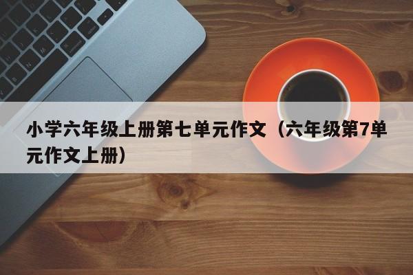 小学六年级上册第七单元作文（六年级第7单元作文上册）