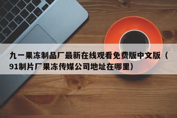 九一果冻制品厂最新在线观看免费版中文版（91制片厂果冻传媒公司地址在哪里）