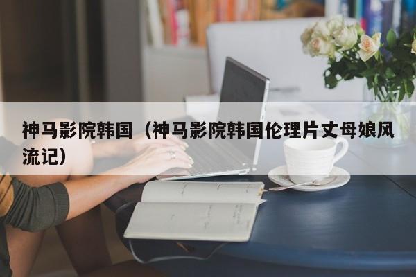 神马影院韩国（神马影院韩国伦理片丈母娘风流记）