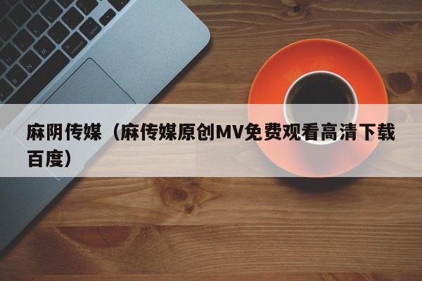 麻阴传媒（麻传媒原创MV免费观看高清下载百度）