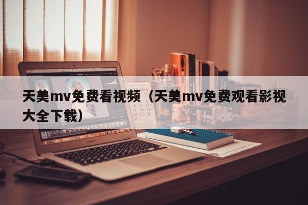 天美mv免费看视频（天美mv免费观看影视大全下载）