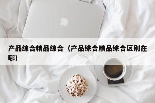 产品综合精品综合（产品综合精品综合区别在哪）