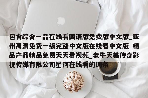 包含综合一品在线看国语版免费版中文版_亚州高清免费一级完整中文版在线看中文版_精品产品精品兔费天天看视频_老牛天美传奇影视传媒有限公司星河在线看的词条